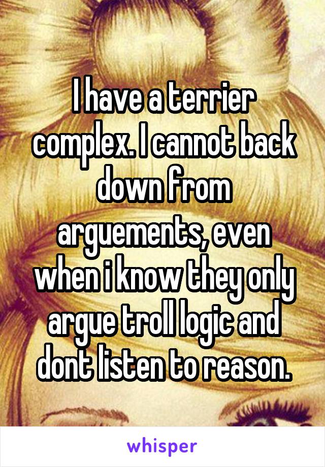 I have a terrier complex. I cannot back down from arguements, even when i know they only argue troll logic and dont listen to reason.