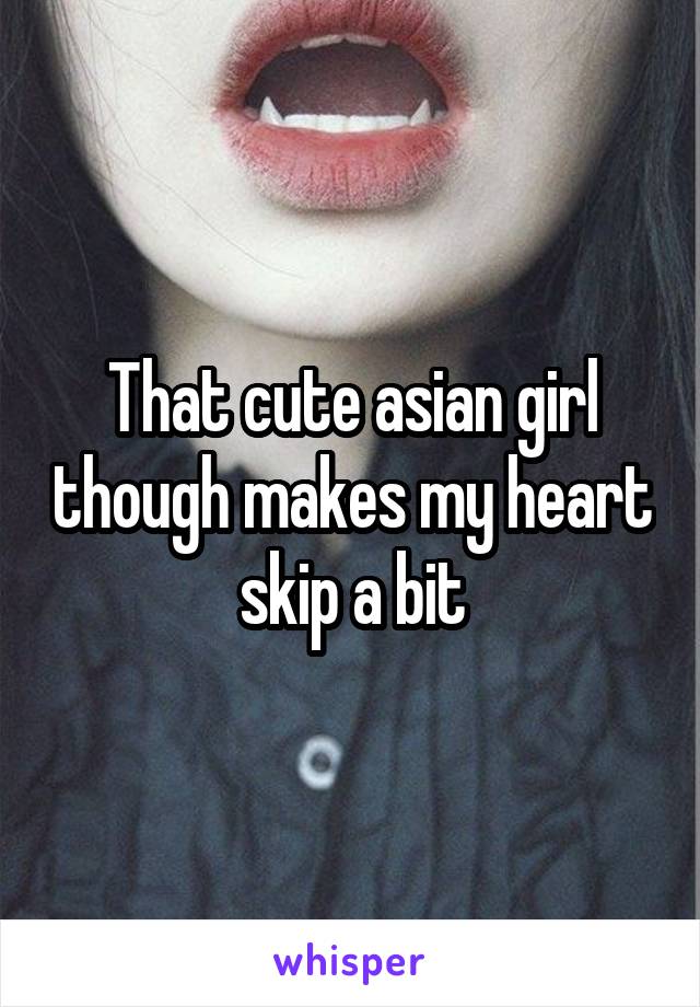 That cute asian girl though makes my heart skip a bit