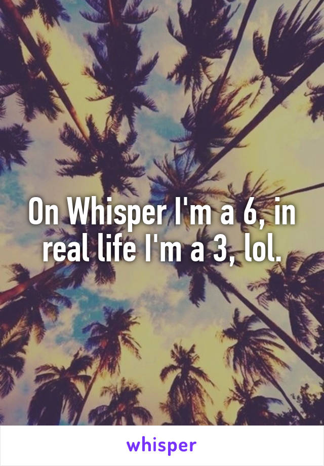 On Whisper I'm a 6, in real life I'm a 3, lol.