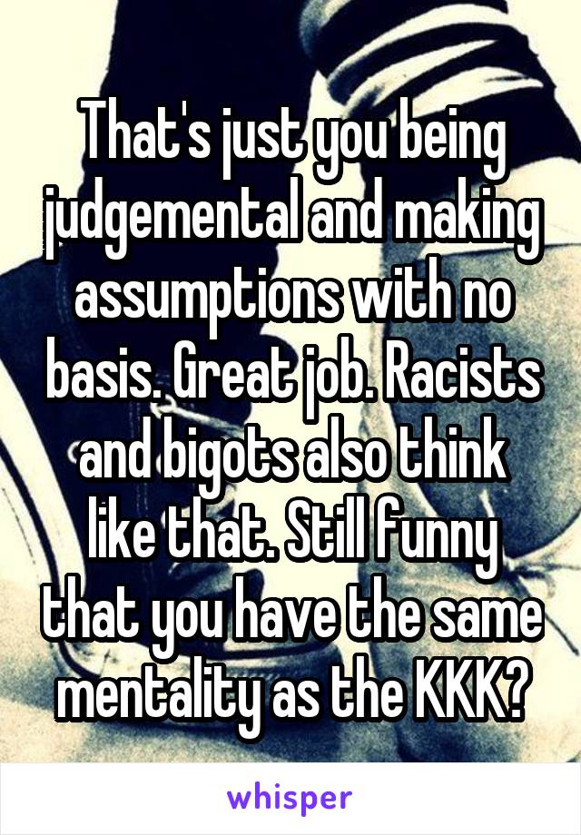 That's just you being judgemental and making assumptions with no basis. Great job. Racists and bigots also think like that. Still funny that you have the same mentality as the KKK?