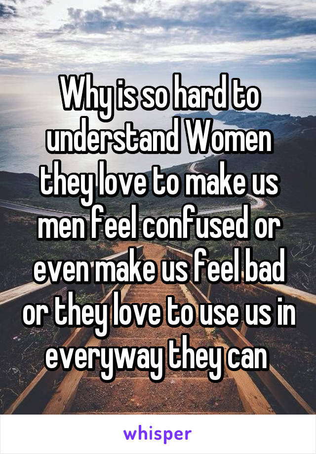 Why is so hard to understand Women they love to make us men feel confused or even make us feel bad or they love to use us in everyway they can 