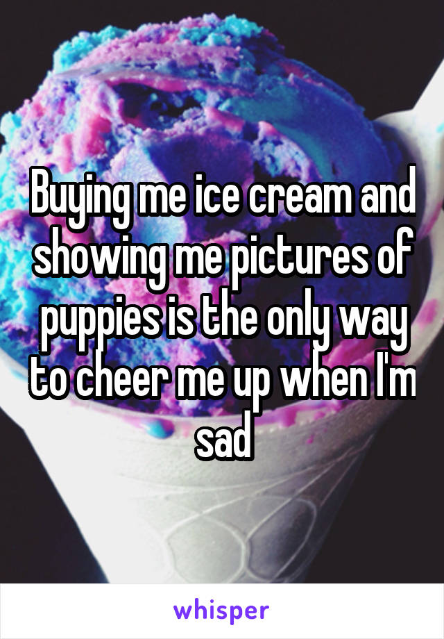 Buying me ice cream and showing me pictures of puppies is the only way to cheer me up when I'm sad