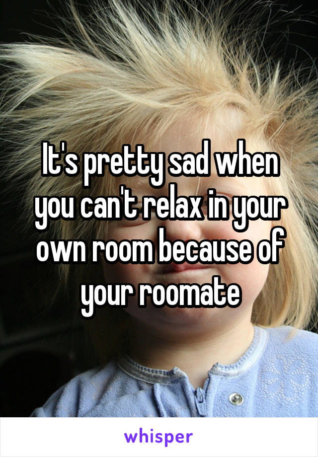 It's pretty sad when you can't relax in your own room because of your roomate