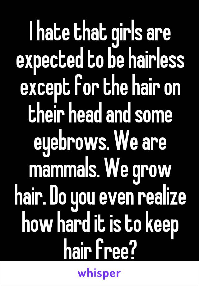 I hate that girls are expected to be hairless except for the hair on their head and some eyebrows. We are mammals. We grow hair. Do you even realize how hard it is to keep hair free?