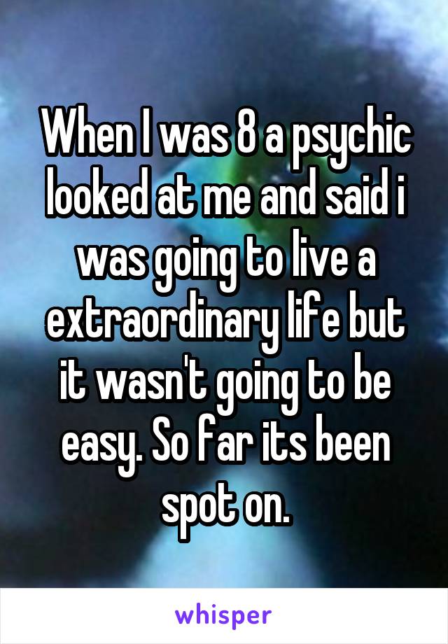 When I was 8 a psychic looked at me and said i was going to live a extraordinary life but it wasn't going to be easy. So far its been spot on.