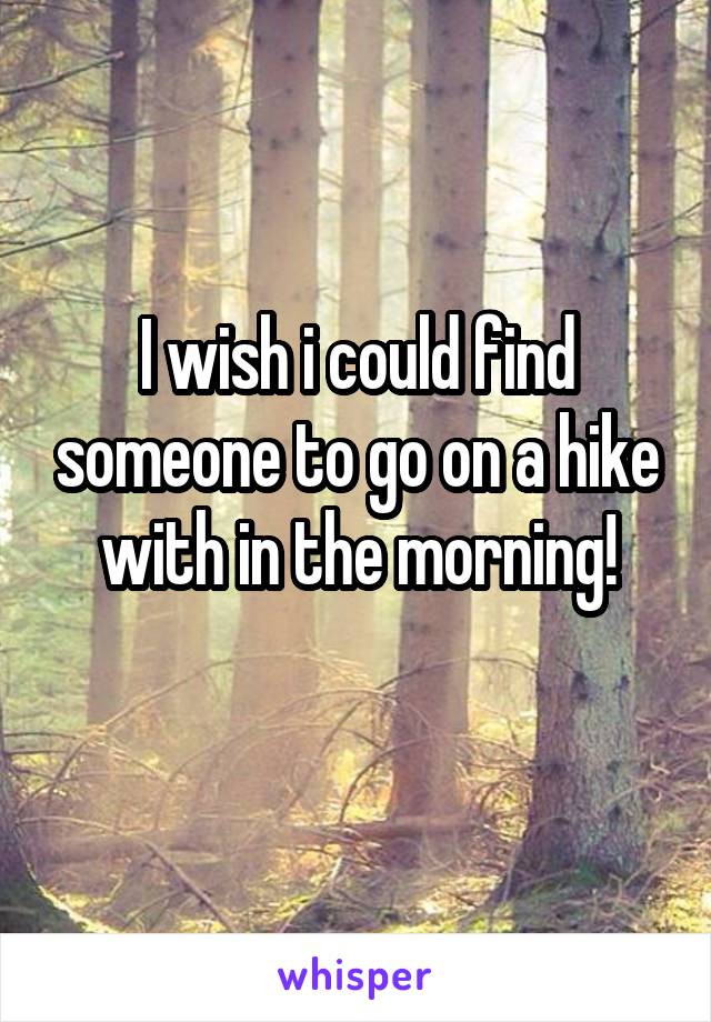 I wish i could find someone to go on a hike with in the morning!
