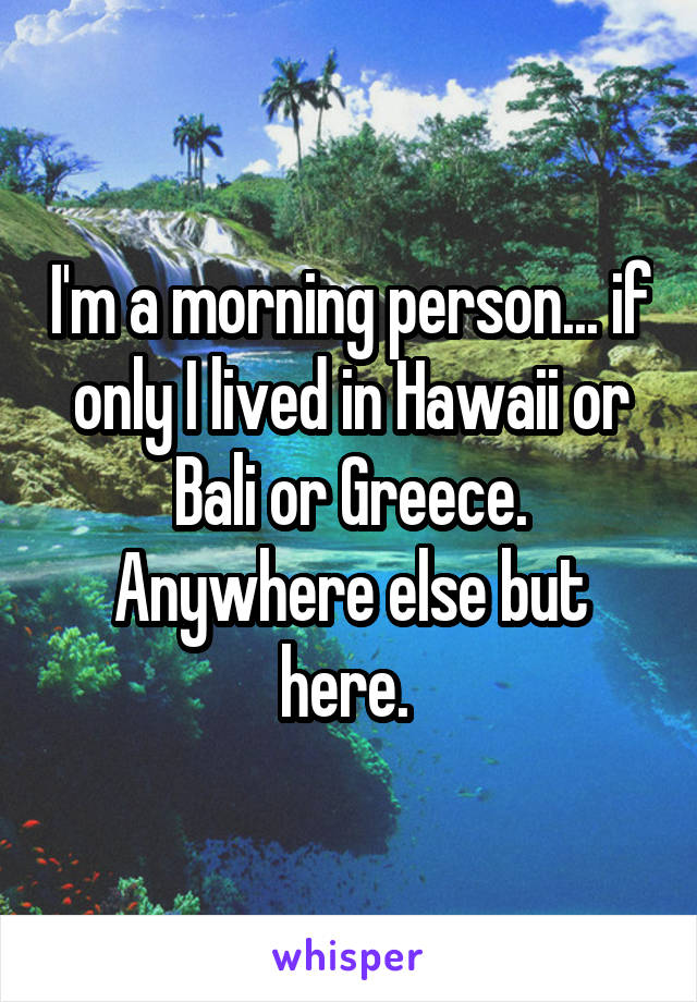 I'm a morning person... if only I lived in Hawaii or Bali or Greece. Anywhere else but here. 