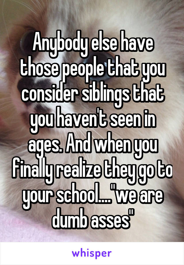 Anybody else have those people that you consider siblings that you haven't seen in ages. And when you finally realize they go to your school...."we are dumb asses"