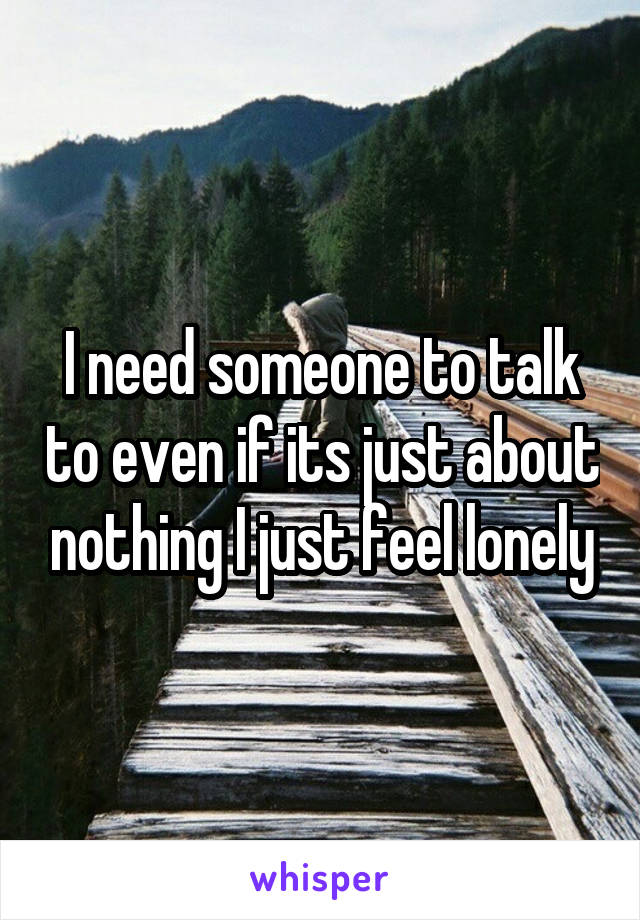 I need someone to talk to even if its just about nothing I just feel lonely