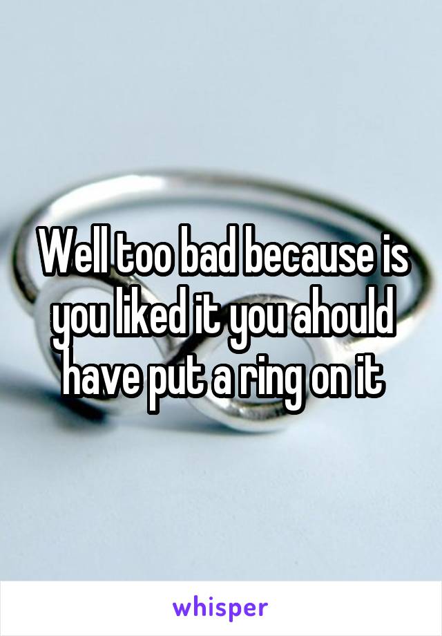Well too bad because is you liked it you ahould have put a ring on it