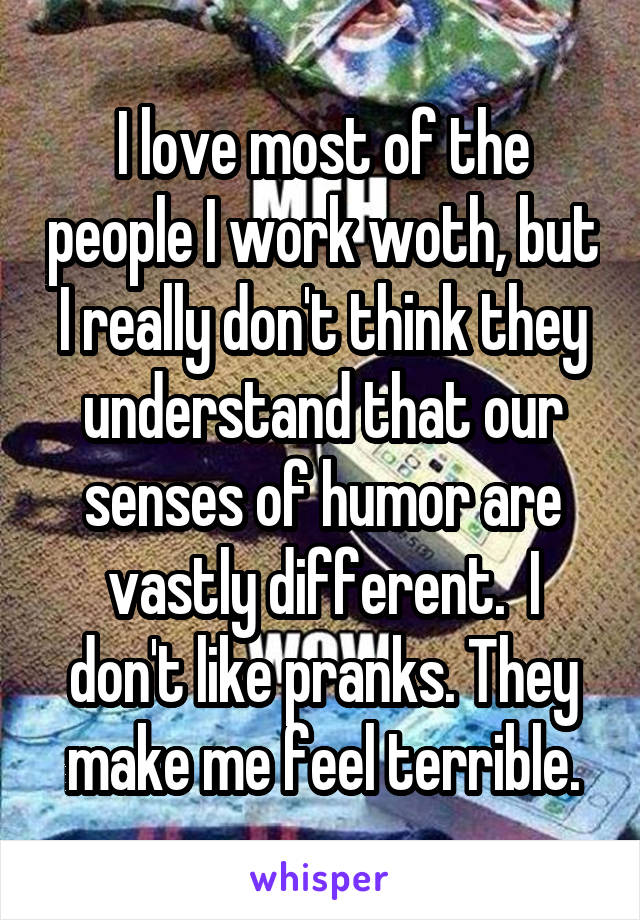 I love most of the people I work woth, but I really don't think they understand that our senses of humor are vastly different.  I don't like pranks. They make me feel terrible.