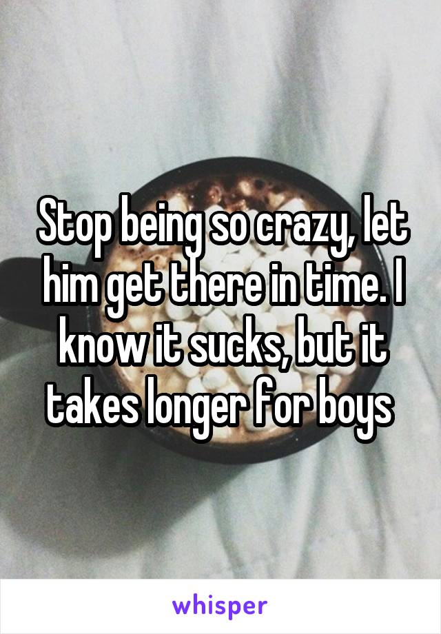 Stop being so crazy, let him get there in time. I know it sucks, but it takes longer for boys 