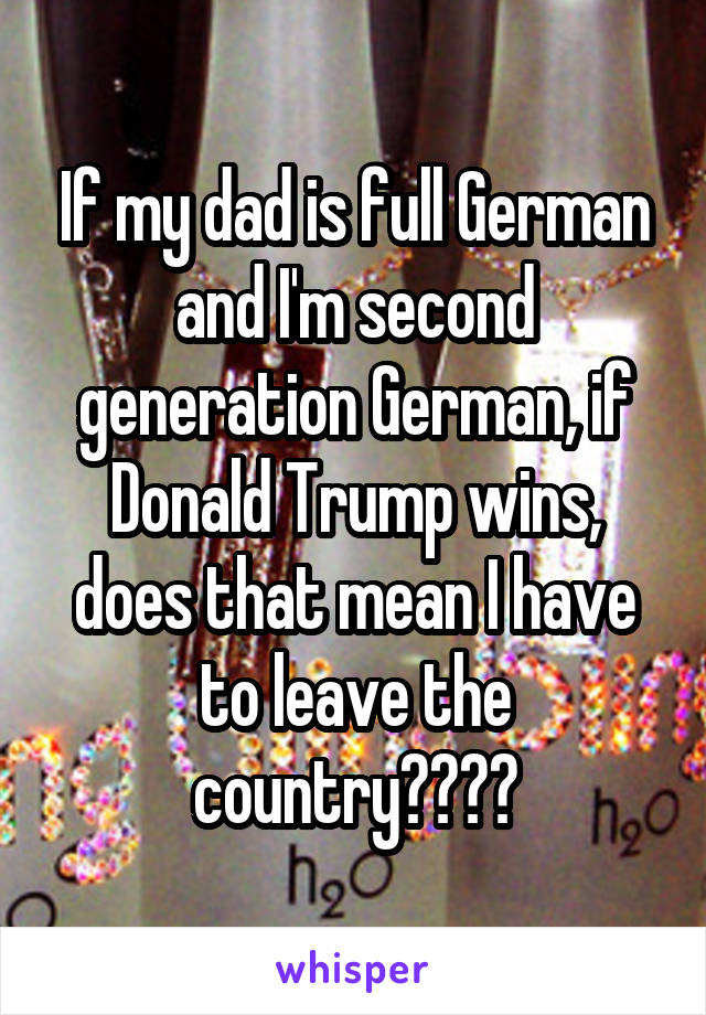 If my dad is full German and I'm second generation German, if Donald Trump wins, does that mean I have to leave the country????