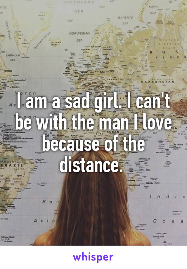 I am a sad girl. I can't be with the man I love because of the distance. 