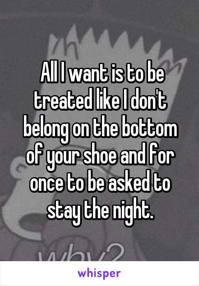  All I want is to be treated like I don't belong on the bottom of your shoe and for once to be asked to stay the night.