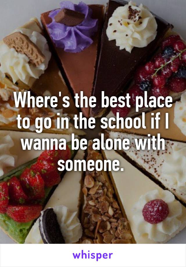 Where's the best place to go in the school if I wanna be alone with someone. 