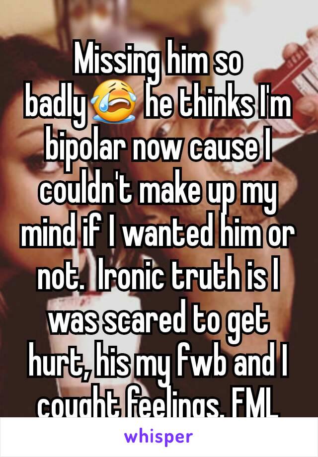 Missing him so badly😭 he thinks I'm bipolar now cause I couldn't make up my mind if I wanted him or not.  Ironic truth is I was scared to get hurt, his my fwb and I cought feelings. FML