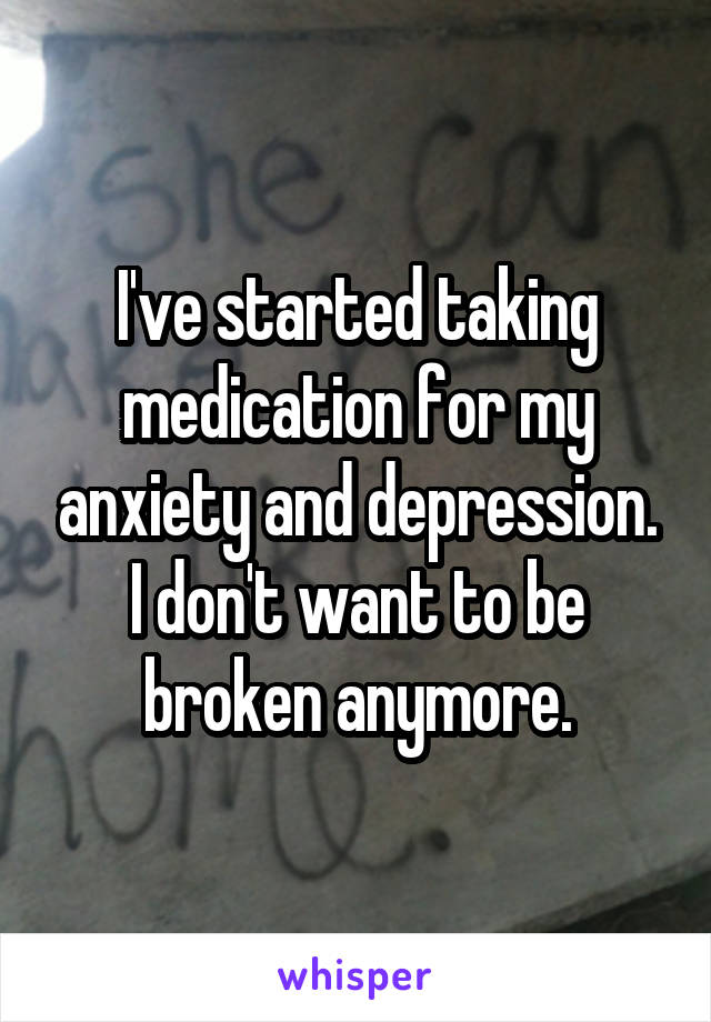 I've started taking medication for my anxiety and depression. I don't want to be broken anymore.