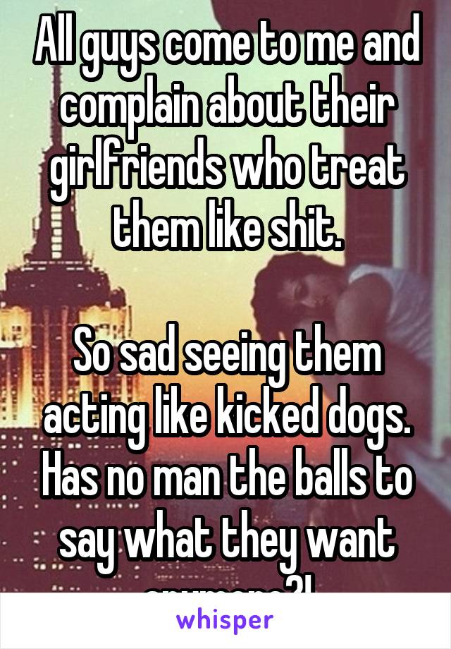 All guys come to me and complain about their girlfriends who treat them like shit.

So sad seeing them acting like kicked dogs. Has no man the balls to say what they want anymore?!