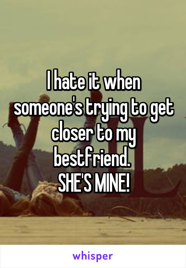 I hate it when someone's trying to get closer to my bestfriend. 
SHE'S MINE!