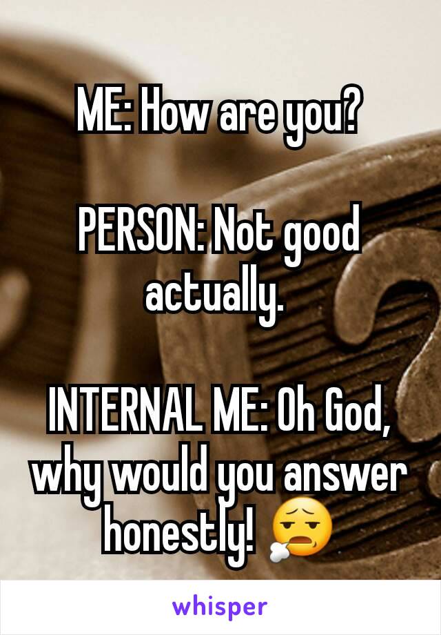 ME: How are you?

PERSON: Not good actually. 

INTERNAL ME: Oh God, why would you answer honestly! 😧