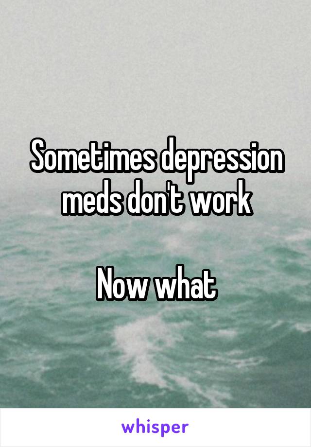 Sometimes depression meds don't work

Now what