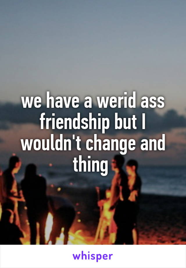 we have a werid ass friendship but I wouldn't change and thing 