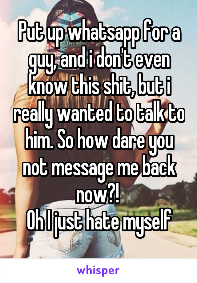 Put up whatsapp for a guy, and i don't even know this shit, but i really wanted to talk to him. So how dare you not message me back now?! 
Oh I just hate myself
