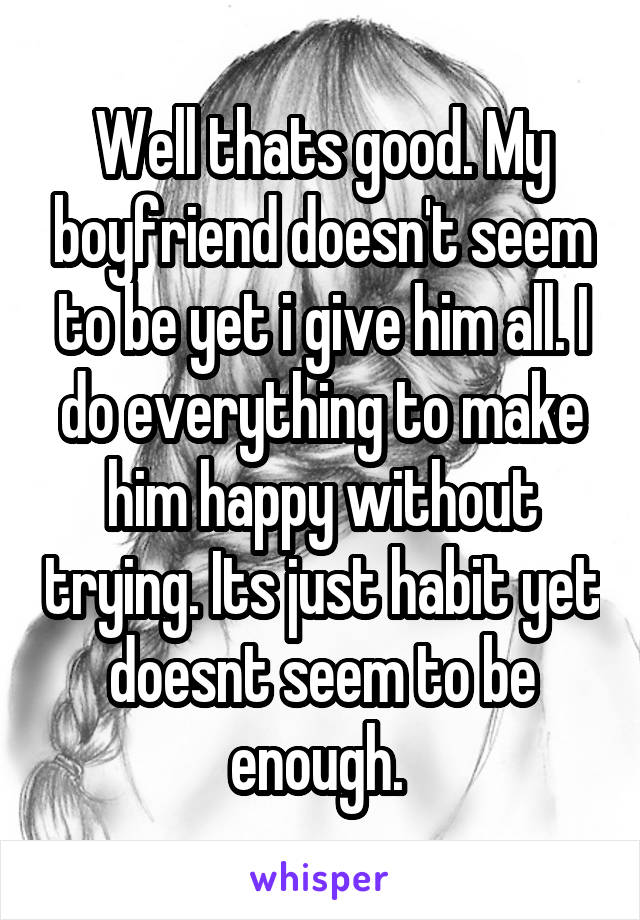 Well thats good. My boyfriend doesn't seem to be yet i give him all. I do everything to make him happy without trying. Its just habit yet doesnt seem to be enough. 