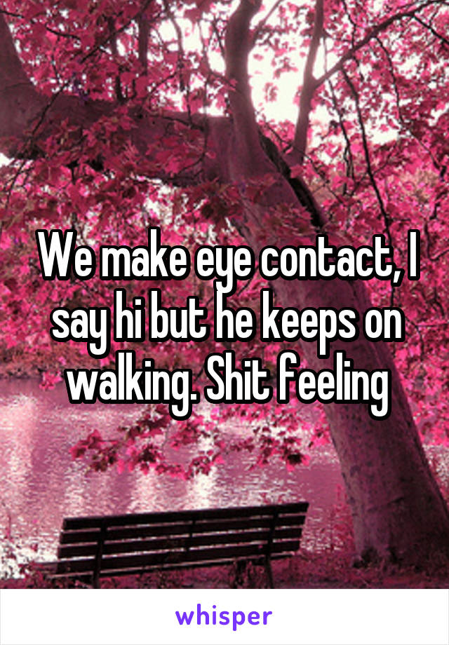 We make eye contact, I say hi but he keeps on walking. Shit feeling