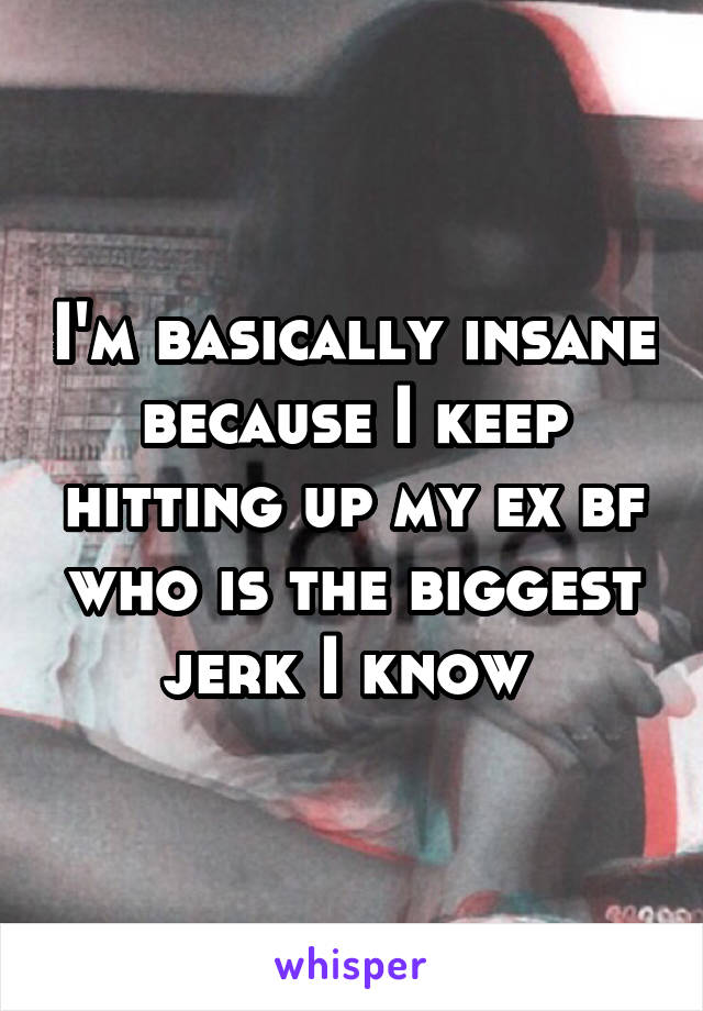 I'm basically insane because I keep hitting up my ex bf who is the biggest jerk I know 