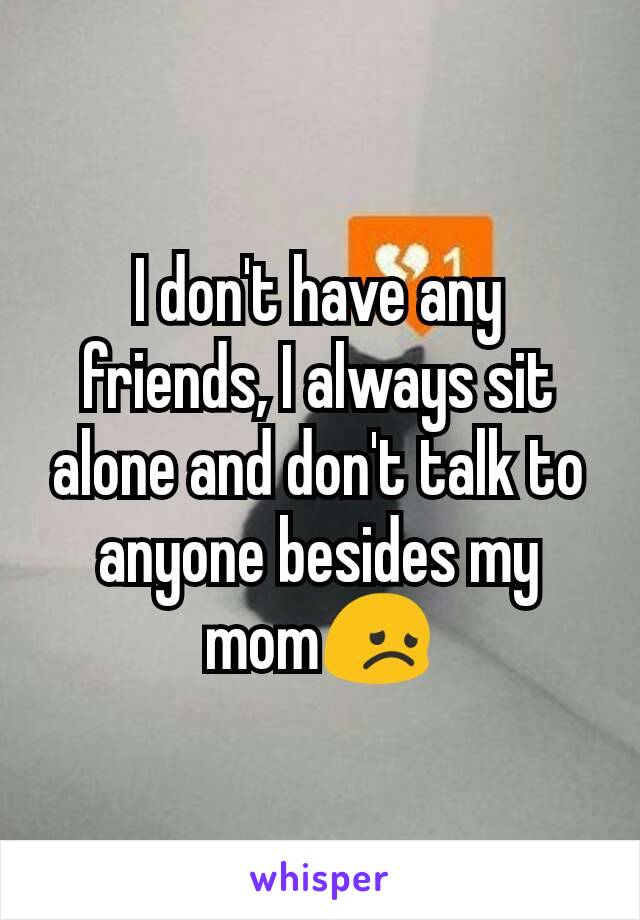 I don't have any friends, I always sit alone and don't talk to anyone besides my mom😞