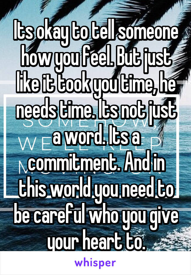 Its okay to tell someone how you feel. But just like it took you time, he needs time. Its not just a word. Its a commitment. And in this world you need to be careful who you give your heart to.