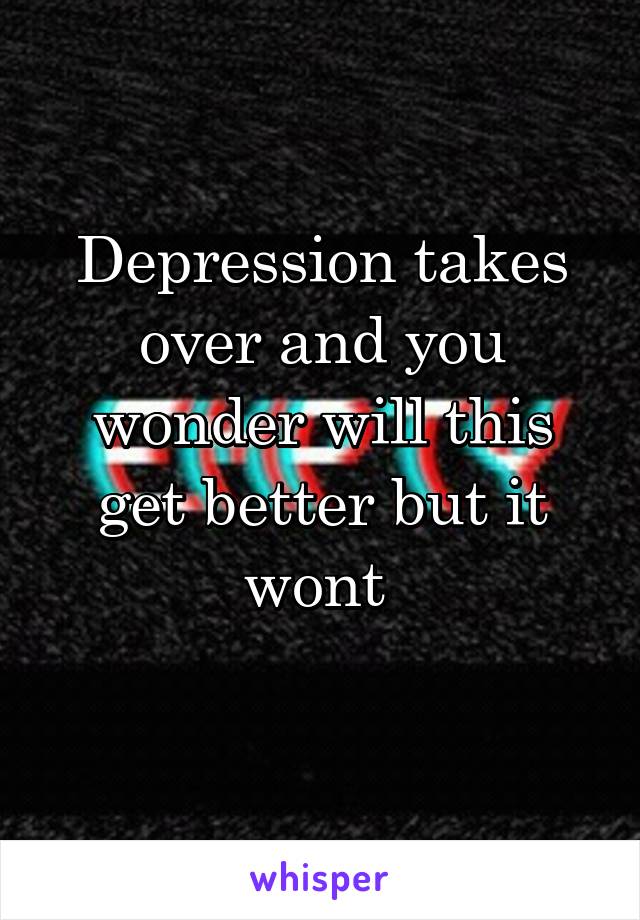 Depression takes over and you wonder will this get better but it wont 
