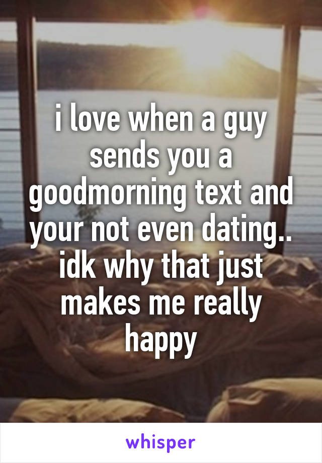 i love when a guy sends you a goodmorning text and your not even dating.. idk why that just makes me really happy