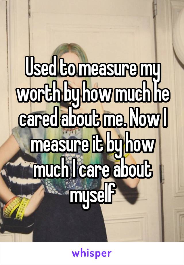 Used to measure my worth by how much he cared about me. Now I measure it by how much I care about myself