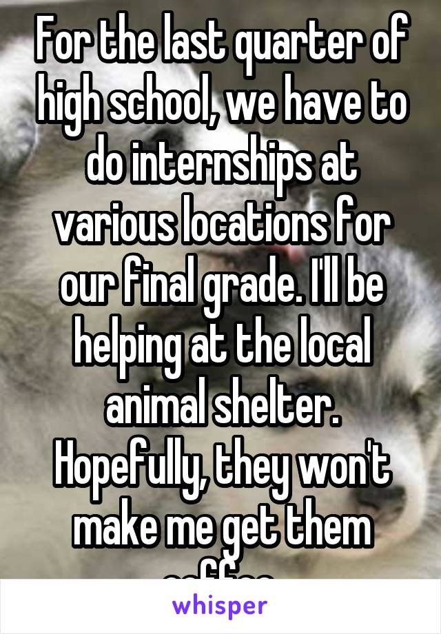 For the last quarter of high school, we have to do internships at various locations for our final grade. I'll be helping at the local animal shelter. Hopefully, they won't make me get them coffee 