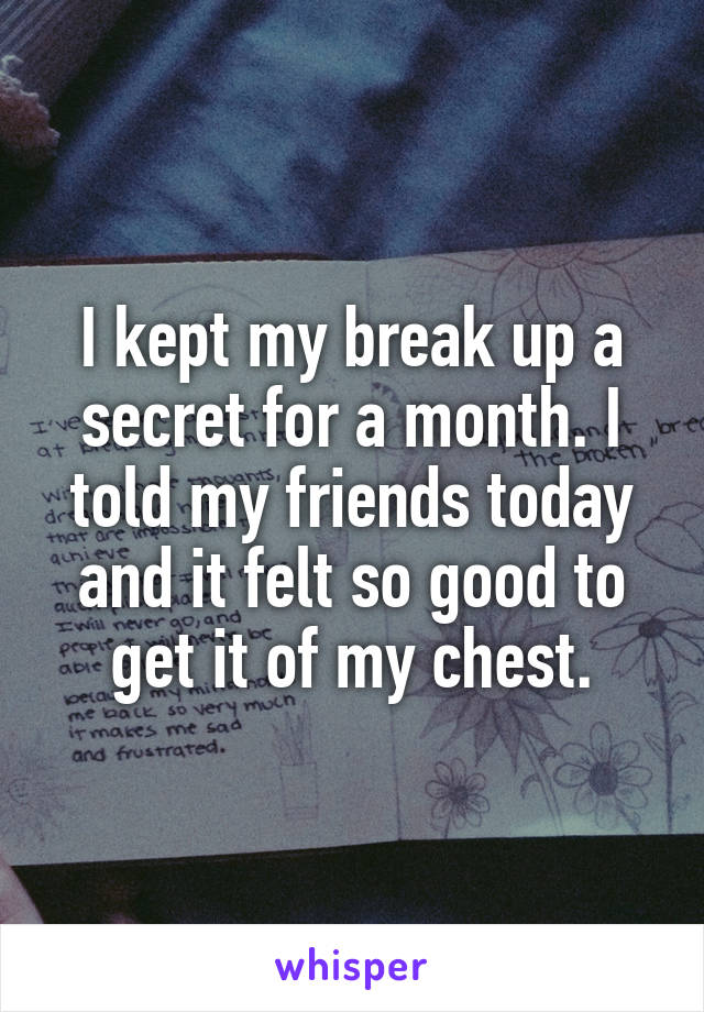 I kept my break up a secret for a month. I told my friends today and it felt so good to get it of my chest.