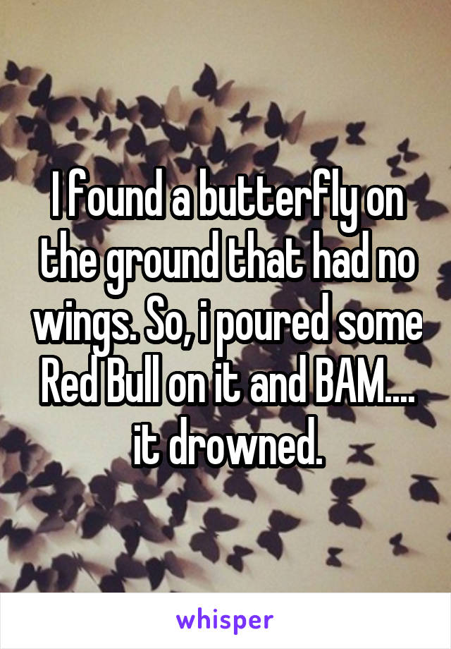 I found a butterfly on the ground that had no wings. So, i poured some Red Bull on it and BAM.... it drowned.