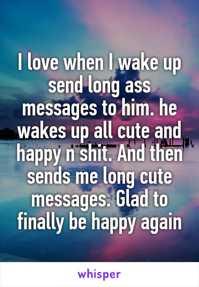 I love when I wake up send long ass messages to him. he wakes up all cute and happy n shit. And then sends me long cute messages. Glad to finally be happy again