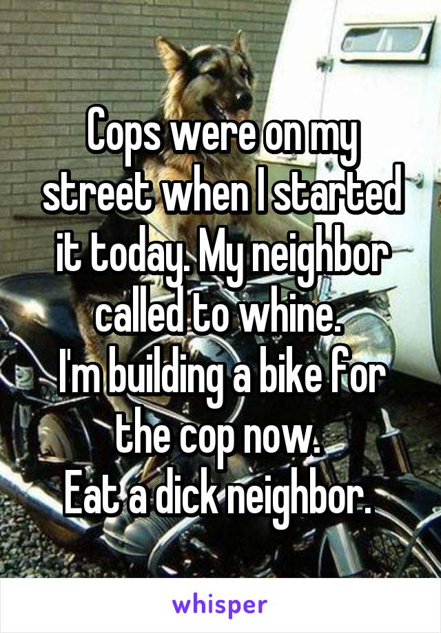 Cops were on my street when I started it today. My neighbor called to whine. 
I'm building a bike for the cop now. 
Eat a dick neighbor. 