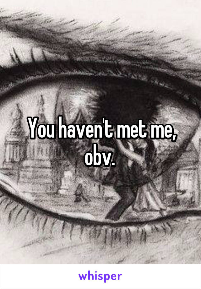 You haven't met me, obv. 