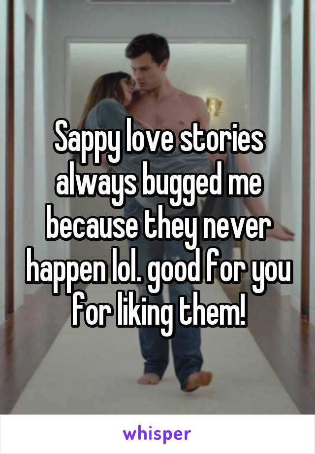 Sappy love stories always bugged me because they never happen lol. good for you for liking them!