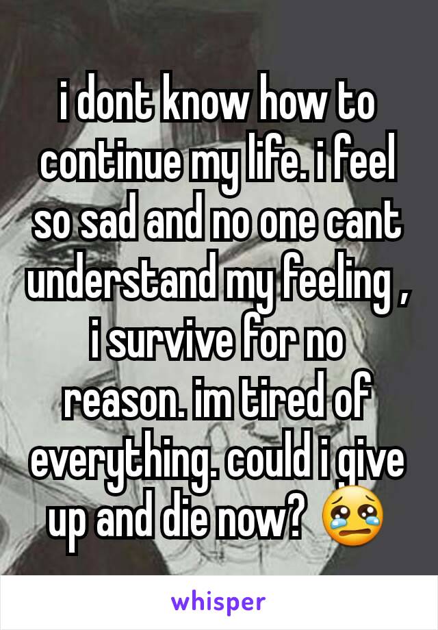 i dont know how to continue my life. i feel so sad and no one cant understand my feeling , i survive for no reason. im tired of everything. could i give up and die now? 😢