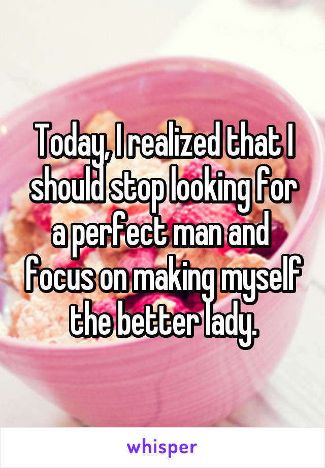 Today, I realized that I should stop looking for a perfect man and  focus on making myself the better lady.