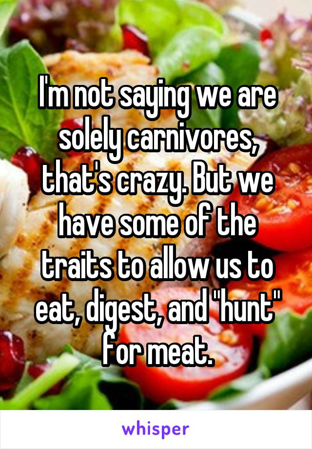 I'm not saying we are solely carnivores, that's crazy. But we have some of the traits to allow us to eat, digest, and "hunt" for meat.