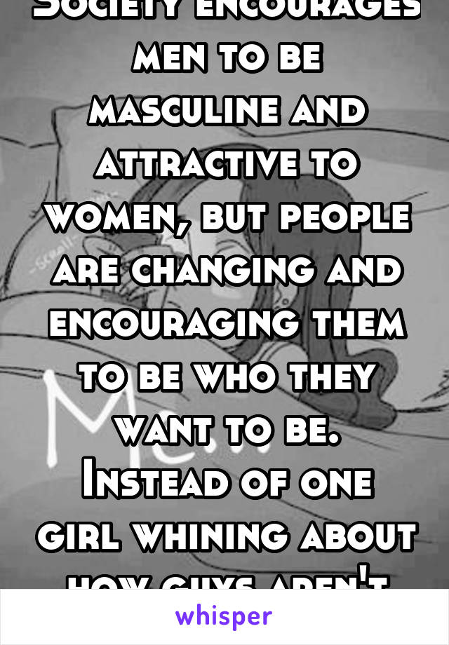 Society encourages men to be masculine and attractive to women, but people are changing and encouraging them to be who they want to be.
Instead of one girl whining about how guys aren't hot enough.