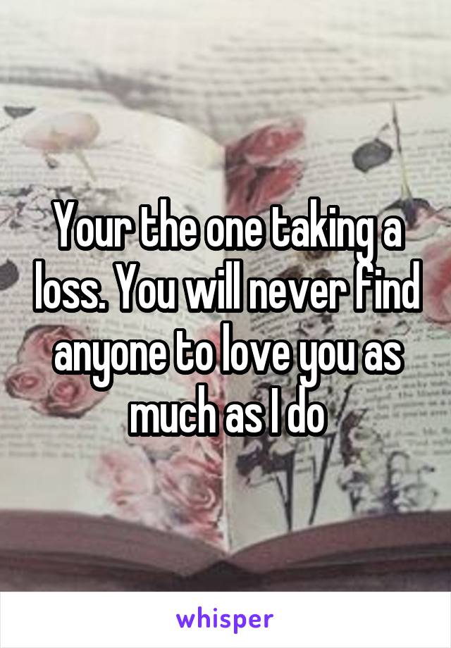 Your the one taking a loss. You will never find anyone to love you as much as I do