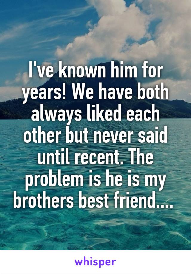 I've known him for years! We have both always liked each other but never said until recent. The problem is he is my brothers best friend.... 