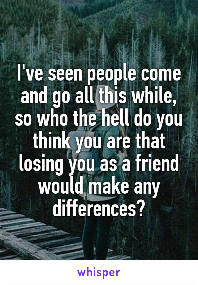 I've seen people come and go all this while, so who the hell do you think you are that losing you as a friend would make any differences?